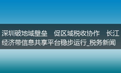 深圳破地域壁垒　促区域税收协作　长江经济带信息共享平台稳步运行_税务新闻