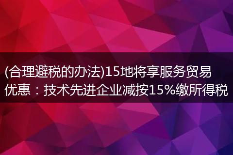 (合理避税的办法)15地将享服务贸易优惠：技术先进企业减按15%缴所得税