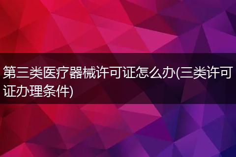 第三类医疗器械许可证怎么办(三类许可证办理条件)