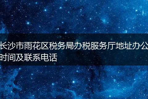 长沙市雨花区税务局办税服务厅地址办公时间及联系电话