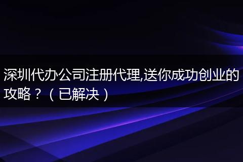 深圳代办公司注册代理,送你成功创业的攻略？（已解决）