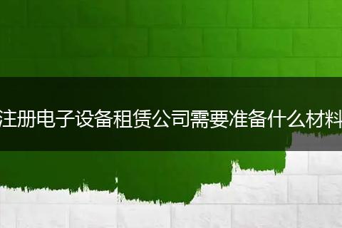 注册电子设备租赁公司需要准备什么材料