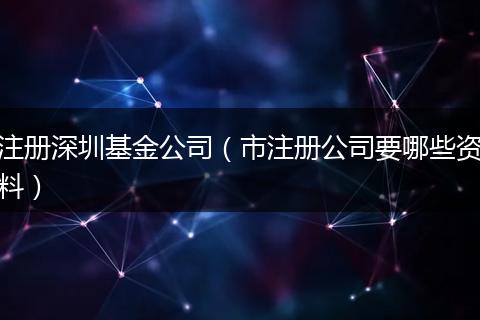 注册深圳基金公司（市注册公司要哪些资料）