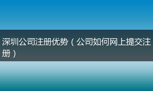 深圳公司注册优势（公司如何网上提交注册）