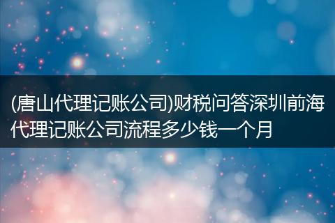(唐山代理记账公司)财税问答深圳前海代理记账公司流程多少钱一个月