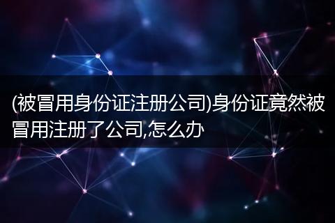 (被冒用身份证注册公司)身份证竟然被冒用注册了公司,怎么办