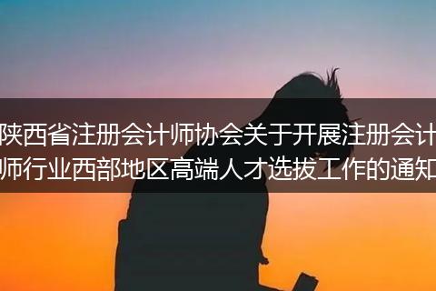 陕西省注册会计师协会关于开展注册会计师行业西部地区高端人才选拔工作的通知