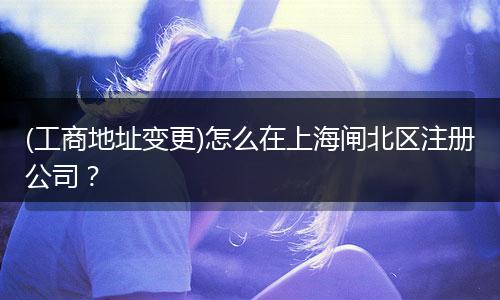 (工商地址变更)怎么在上海闸北区注册公司？