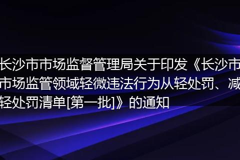 长沙市市场监督管理局关于印发《长沙市市场监管领域轻微违法行为从轻处罚、减轻处罚清单[第一批]》的通知