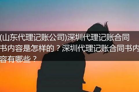 (山东代理记账公司)深圳代理记账合同书内容是怎样的？深圳代理记账合同书内容有哪些？