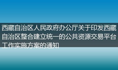 西藏自治区人民政府办公厅关于印发西藏自治区整合建立统一的公共资源交易平台工作实施方案的通知