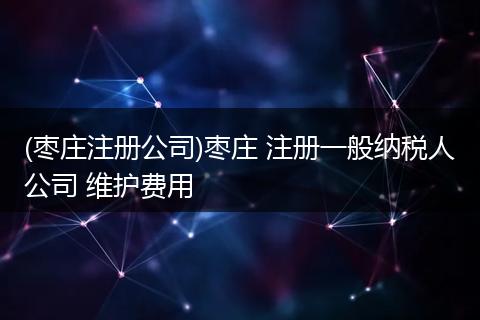 (枣庄注册公司)枣庄 注册一般纳税人公司 维护费用