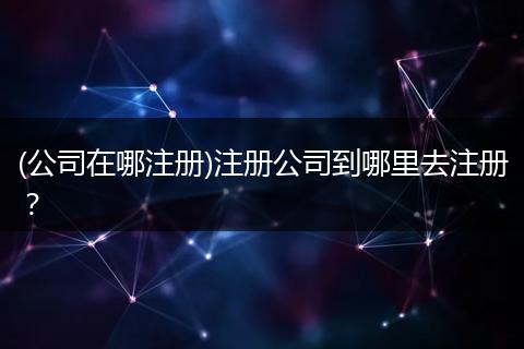 (公司在哪注册)注册公司到哪里去注册？