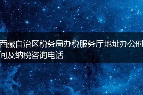 西藏自治区税务局办税服务厅地址办公时间及纳税咨询电话