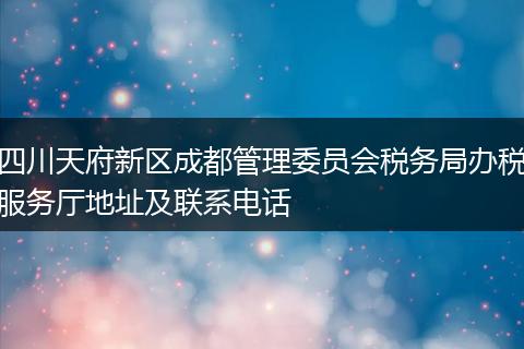 四川天府新区成都管理委员会税务局办税服务厅地址及联系电话