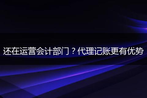 还在运营会计部门？代理记账更有优势