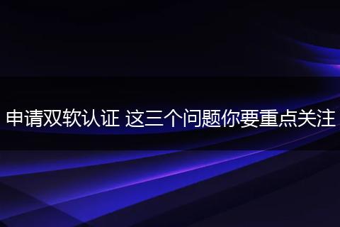申请双软认证 这三个问题你要重点关注