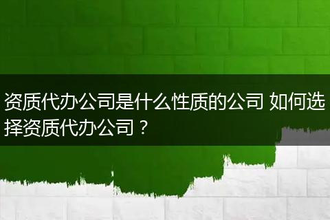 资质代办公司是什么性质的公司 如何选择资质代办公司？