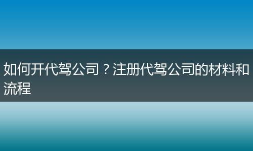 如何开代驾公司？注册代驾公司的材料和流程