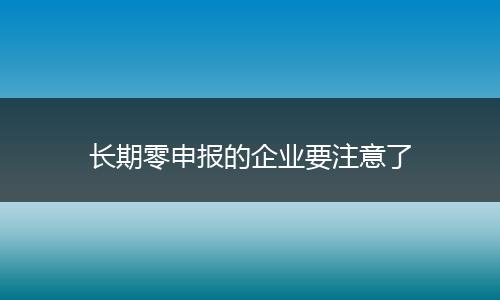 长期零申报的企业要注意了