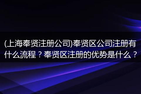 (上海奉贤注册公司)奉贤区公司注册有什么流程？奉贤区注册的优势是什么？