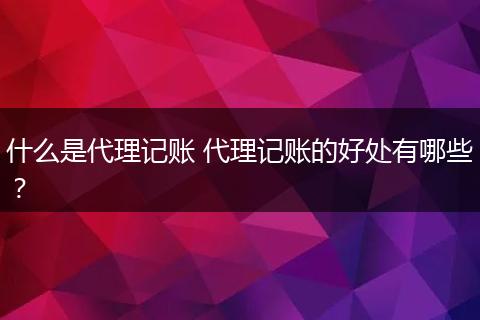 什么是代理记账 代理记账的好处有哪些?