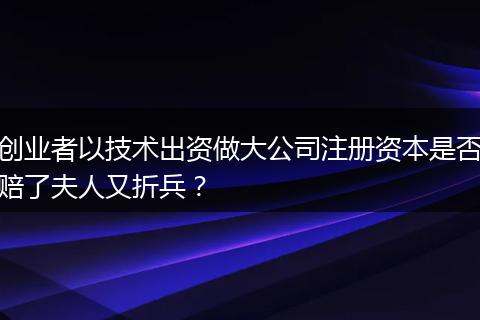 创业者以技术出资做大公司注册资本是否赔了夫人又折兵?
