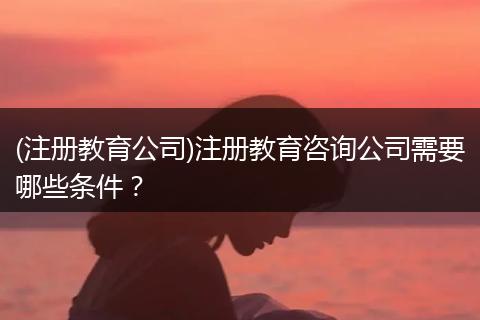(注册教育公司)注册教育咨询公司需要哪些条件？