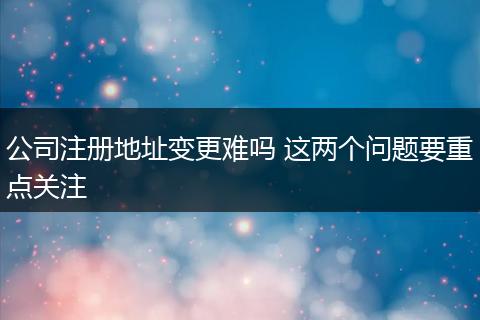 公司注册地址变更难吗 这两个问题要重点关注
