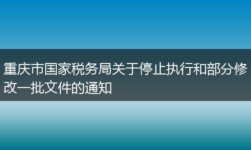 重庆市国家税务局关于停止执行和部分修改一批文件的通知