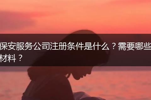 保安服务公司注册条件是什么？需要哪些材料？