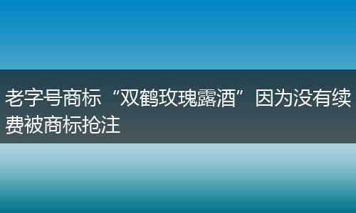 老字号商标“双鹤玫瑰露酒”因为没有续费被商标抢注