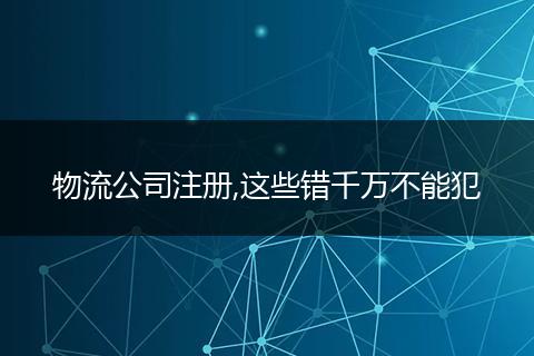 物流公司注册,这些错千万不能犯