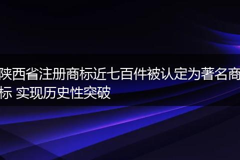 陕西省注册商标近七百件被认定为著名商标 实现历史性突破