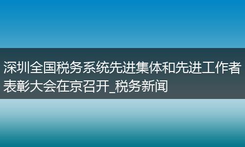深圳全国税务系统先进集体和先进工作者表彰大会在京召开_税务新闻
