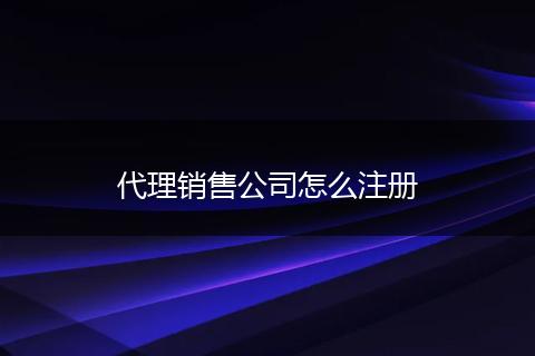 代理销售公司怎么注册