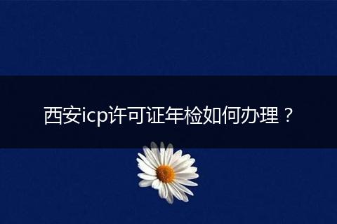 西安icp许可证年检如何办理？