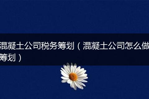 混凝土公司税务筹划（混凝土公司怎么做筹划）