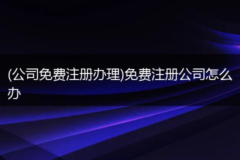(公司免费注册办理)免费注册公司怎么办
