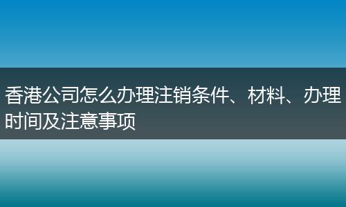 香港公司怎么办理注销条件、材料、办理时间及注意事项