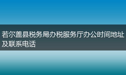若尔盖县税务局办税服务厅办公时间地址及联系电话