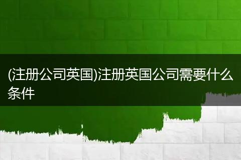 (注册公司英国)注册英国公司需要什么条件