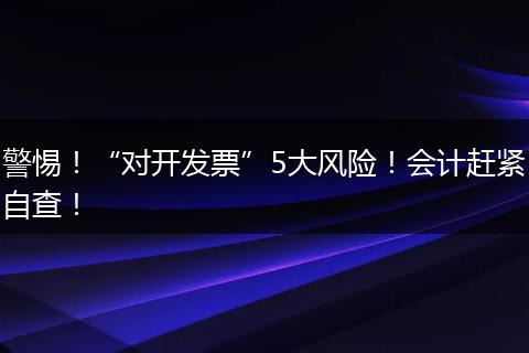 警惕！“对开发票”5大风险！会计赶紧自查！