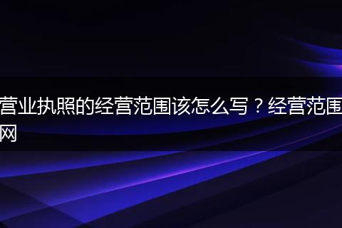营业执照的经营范围该怎么写?经营范围网