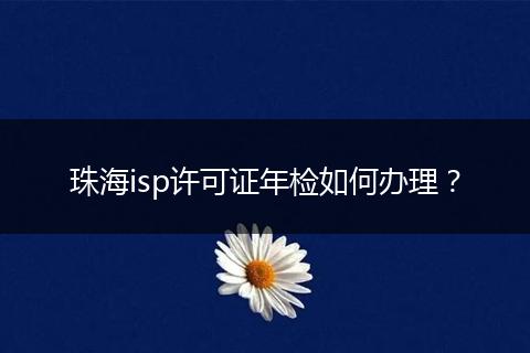 珠海isp许可证年检如何办理？