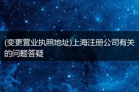 (变更营业执照地址)上海注册公司有关的问题答疑