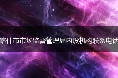 喀什市市场监督管理局内设机构联系电话