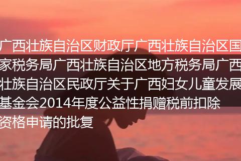 广西壮族自治区财政厅广西壮族自治区国家税务局广西壮族自治区地方税务局广西壮族自治区民政厅关于广西妇女儿童发展基金会2014年度公益性捐赠税前扣除资格申请的批复