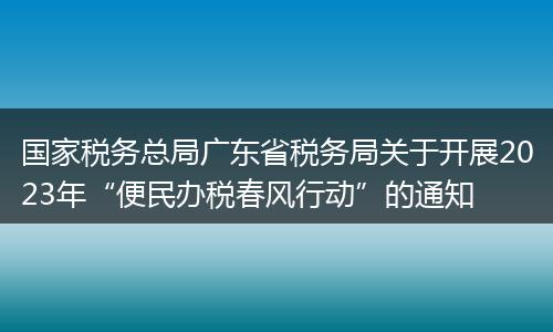 国家税务总局广东省税务局关于开展2023年“便民办税春风行动”的通知