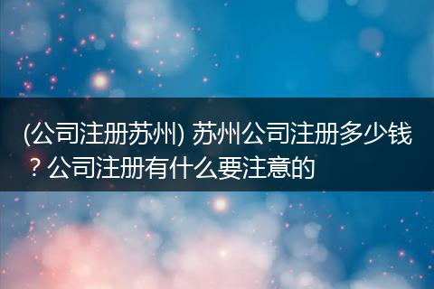 (公司注册苏州) 苏州公司注册多少钱？公司注册有什么要注意的